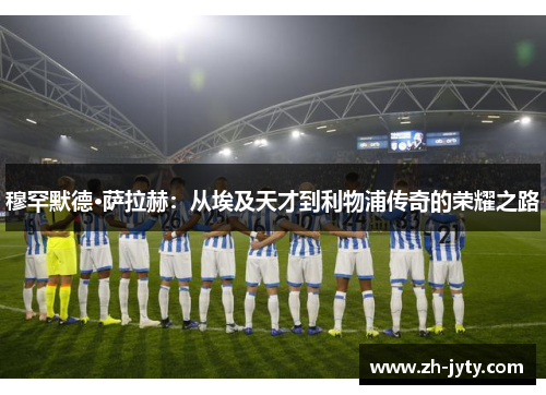 穆罕默德·萨拉赫：从埃及天才到利物浦传奇的荣耀之路