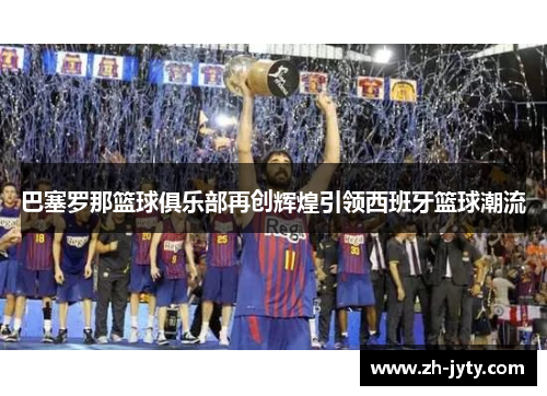 巴塞罗那篮球俱乐部再创辉煌引领西班牙篮球潮流