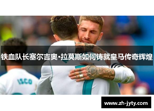 铁血队长塞尔吉奥·拉莫斯如何铸就皇马传奇辉煌