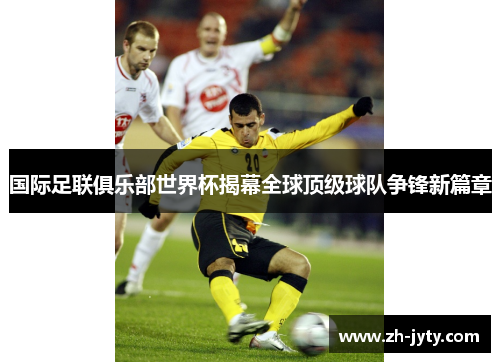 国际足联俱乐部世界杯揭幕全球顶级球队争锋新篇章