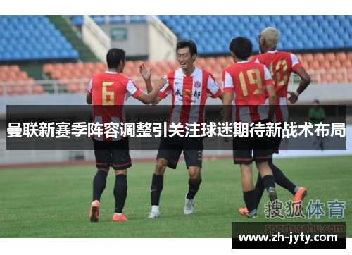 曼联新赛季阵容调整引关注球迷期待新战术布局