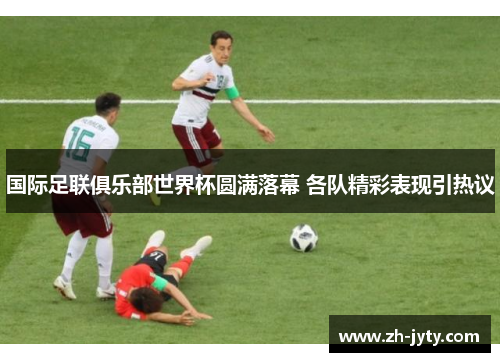 国际足联俱乐部世界杯圆满落幕 各队精彩表现引热议