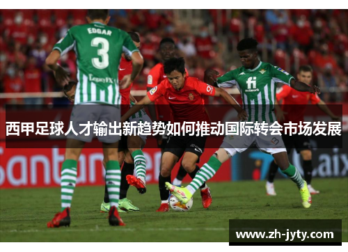 西甲足球人才输出新趋势如何推动国际转会市场发展
